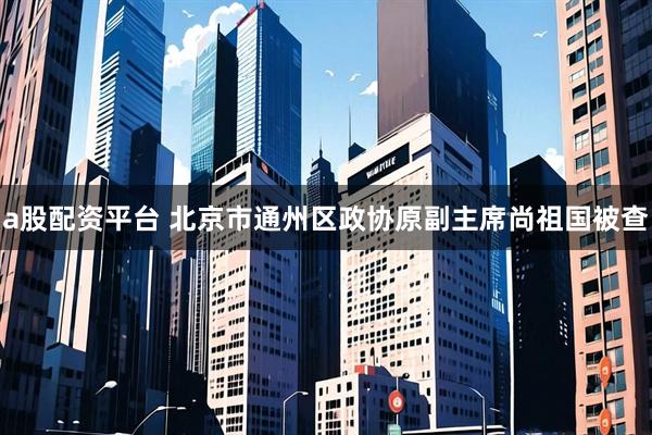 a股配资平台 北京市通州区政协原副主席尚祖国被查