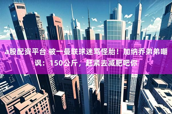a股配资平台 被一曼联球迷骂怪胎!加纳乔弟弟嘲讽:150公斤,赶紧去减肥吧你