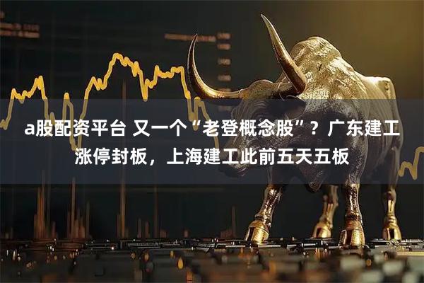 a股配资平台 又一个“老登概念股”？广东建工涨停封板，上海建工此前五天五板
