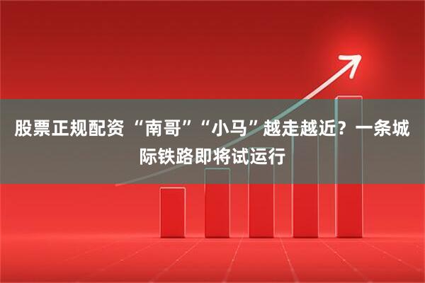 股票正规配资 “南哥”“小马”越走越近?一条城际铁路即将试运行