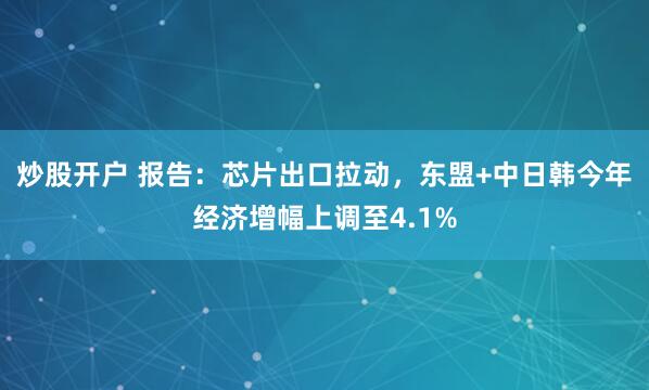 炒股开户 报告：芯片出口拉动，东盟+中日韩今年经济增幅上调至4.1%