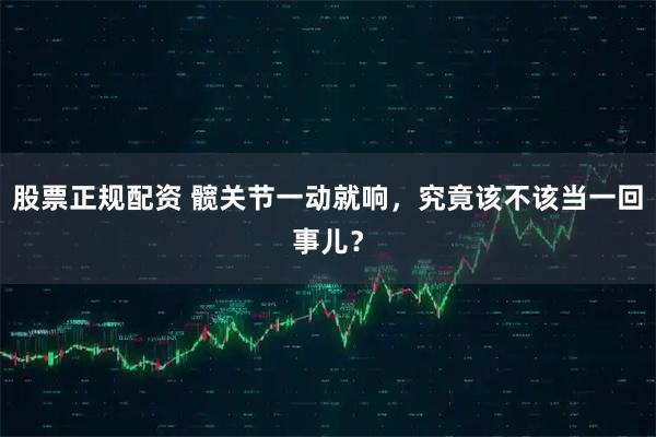 股票正规配资 髋关节一动就响,究竟该不该当一回事儿?