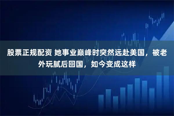 股票正规配资 她事业巅峰时突然远赴美国，被老外玩腻后回国，如今变成这样