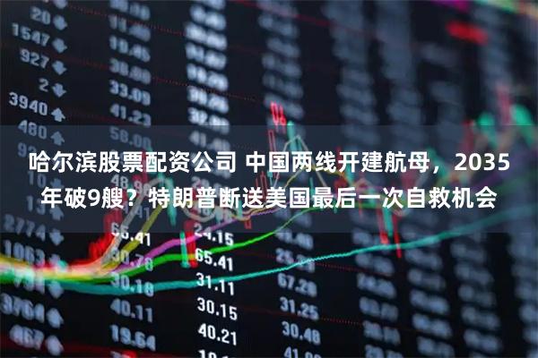 哈尔滨股票配资公司 中国两线开建航母，2035年破9艘？特朗普断送美国最后一次自救机会