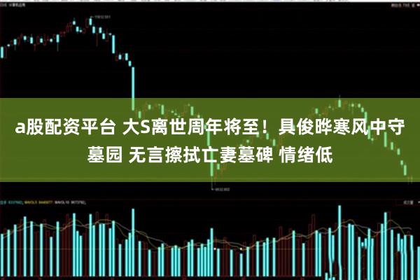a股配资平台 大S离世周年将至!具俊晔寒风中守墓园 无言擦拭亡妻墓碑 情绪低