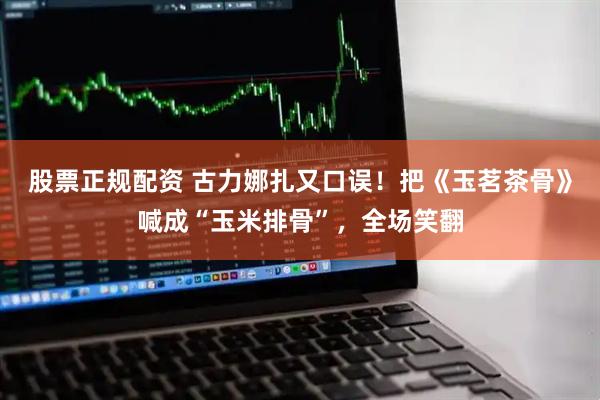 股票正规配资 古力娜扎又口误！把《玉茗茶骨》喊成“玉米排骨”，全场笑翻