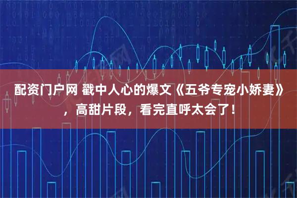 配资门户网 戳中人心的爆文《五爷专宠小娇妻》，高甜片段，看完直呼太会了！