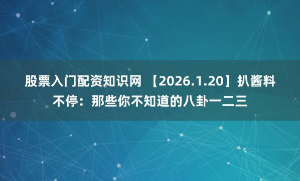 股票入门配资知识网 【2026.1.20】扒酱料不停：那些你不知道的八卦一二三