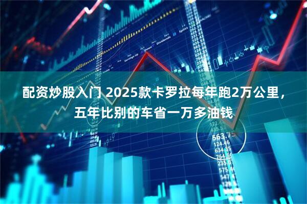 配资炒股入门 2025款卡罗拉每年跑2万公里，五年比别的车省一万多油钱