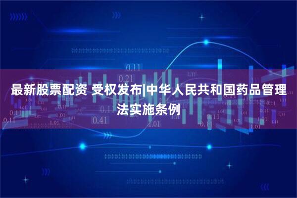 最新股票配资 受权发布|中华人民共和国药品管理法实施条例