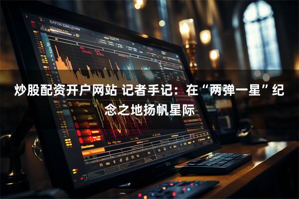 炒股配资开户网站 记者手记：在“两弹一星”纪念之地扬帆星际