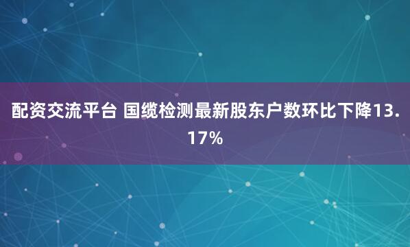配资交流平台 国缆检测最新股东户数环比下降13.17%