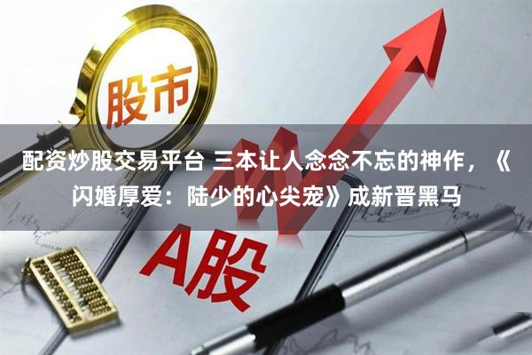 配资炒股交易平台 三本让人念念不忘的神作，《闪婚厚爱：陆少的心尖宠》成新晋黑马