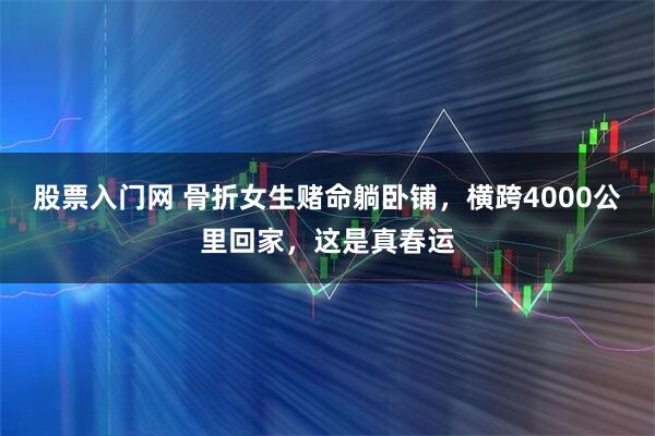 股票入门网 骨折女生赌命躺卧铺，横跨4000公里回家，这是真春运