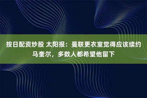 按日配资炒股 太阳报：曼联更衣室觉得应该续约马奎尔，多数人都希望他留下