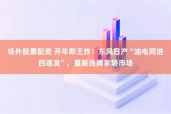 场外股票配资 开年即王炸！东风日产“油电同进四连发”，重新洗牌家轿市场