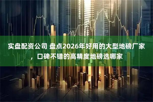 实盘配资公司 盘点2026年好用的大型地磅厂家，口碑不错的高精度地磅选哪家