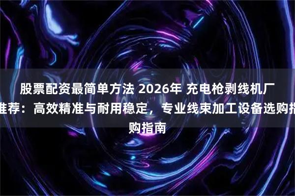 股票配资最简单方法 2026年 充电枪剥线机厂家推荐：高效精准与耐用稳定，专业线束加工设备选购指南
