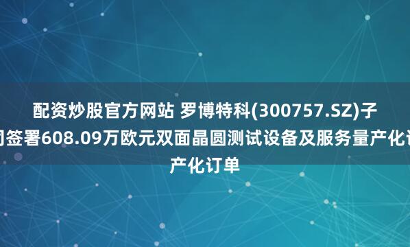 配资炒股官方网站 罗博特科(300757.SZ)子公司签署608.09万欧元双面晶圆测试设备及服务量产化订单