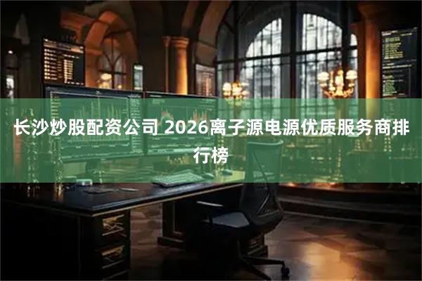长沙炒股配资公司 2026离子源电源优质服务商排行榜
