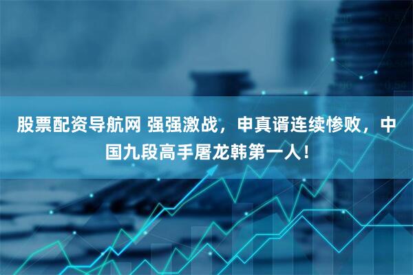 股票配资导航网 强强激战,申真谞连续惨败,中国九段高手屠龙韩第一人!