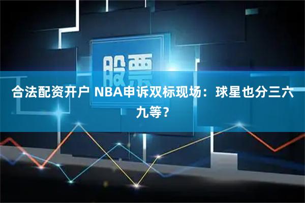 合法配资开户 NBA申诉双标现场：球星也分三六九等？