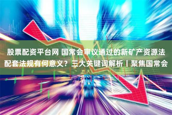 股票配资平台网 国常会审议通过的新矿产资源法配套法规有何意义？三大关键词解析丨聚焦国常会