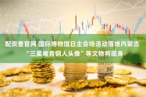 配资查官网 国际博物馆日主会场活动落地内蒙古  “三星堆青铜人头像”等文物将现身