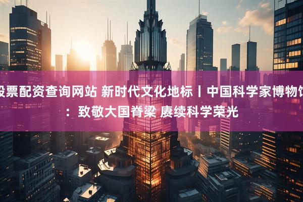 股票配资查询网站 新时代文化地标丨中国科学家博物馆：致敬大国脊梁 赓续科学荣光