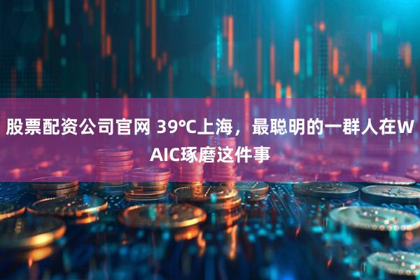 股票配资公司官网 39℃上海，最聪明的一群人在WAIC琢磨这件事